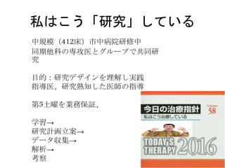 私はこう「研究」している
中規模（412床）市中病院研修中
同期他科の専攻医とグループで共同研
究
目的：研究デザインを理解し実践
指導医、研究熟知した医師の指導
第5土曜を業務保証、
学習→
研究計画立案→
データ収集→
解析→
考察
 