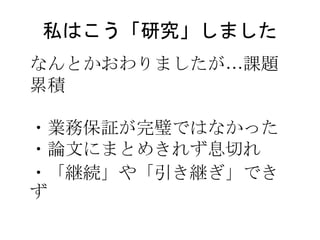 私はこう「研究」しました
なんとかおわりましたが…課題
累積
・業務保証が完璧ではなかった
・論文にまとめきれず息切れ
・「継続」や「引き継ぎ」でき
ず
 