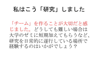 私はこう「研究」しました
「チーム」を作ることが大切だと感
じました。どうしても難しい場合は
大学のゼミに短期加えてもらうなど、
研究を日常的に遂行している場所で
経験するのはいかがでしょう？
 