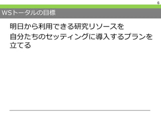 WSトータルの目標
明日から利用できる研究リソースを
自分たちのセッティングに導入するプランを
立てる
6
 