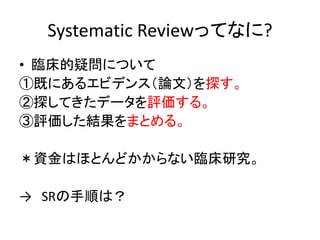Systematic Reviewってなに?
• 臨床的疑問について
①既にあるエビデンス（論文）を探す。
②探してきたデータを評価する。
③評価した結果をまとめる。
＊資金はほとんどかからない臨床研究。
→ SRの手順は？
 