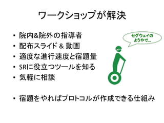 ワークショップが解決
• 院内&院外の指導者
• 配布スライド & 動画
• 適度な進行速度と宿題量
• SRに役立つツールを知る
• 気軽に相談
• 宿題をやればプロトコルが作成できる仕組み
セグウェイの
ようやで…
 