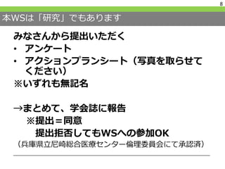 本WSは「研究」でもあります
みなさんから提出いただく
• アンケート
• アクションプランシート（写真を取らせて
ください）
※いずれも無記名
→まとめて、学会誌に報告
※提出＝同意
提出拒否してもWSへの参加OK
（兵庫県立尼崎総合医療センター倫理委員会にて承認済）
8
 