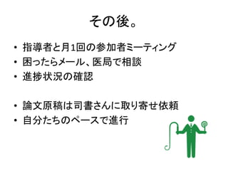 その後。
• 指導者と月1回の参加者ミーティング
• 困ったらメール、医局で相談
• 進捗状況の確認
• 論文原稿は司書さんに取り寄せ依頼
• 自分たちのペースで進行
 