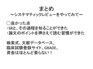 まとめ
〜システマティックレビューをやってみて〜
◯良かった点
・SRと、その過程を知ることができた
・論文のポイントを押さえて読む習慣ができた
検索式、文献データベース、
臨床試験登録サイト、GRADE、
資金はほとんど要らない！
 