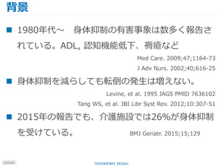背景
#J15101
 1980年代～ 身体抑制の有害事象は数多く報告さ
れている。ADL, 認知機能低下、褥瘡など
Med Care. 2009;47;1164-73
J Adv Nurs. 2002;40;616-25
 身体抑制を減らしても転倒の発生は増えない。
Levine, et al. 1995 JAGS PMID 7636102
Tang WS, et al. JBI Libr Syst Rev. 2012;10:307-51
 2015年の報告でも、介護施設では26％が身体抑制
を受けている。 BMJ Geriatr. 2015;15;129
 