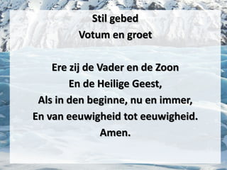Stil gebed
Votum en groet
Ere zij de Vader en de Zoon
En de Heilige Geest,
Als in den beginne, nu en immer,
En van eeuwigheid tot eeuwigheid.
Amen.
 