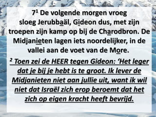 71 De volgende morgen vroeg
sloeg ​Jerubbaäl​, ​Gideon​ dus, met zijn
troepen zijn kamp op bij de Charodbron. De
Midjanieten lagen iets noordelijker, in de
vallei aan de voet van de More.
2 Toen zei de HEER tegen ​Gideon​: ‘Het ​leger​
dat je bij je hebt is te groot. Ik lever de
Midjanieten niet aan jullie uit, want ik wil
niet dat Israël zich erop beroemt dat het
zich op eigen kracht heeft bevrijd.
 