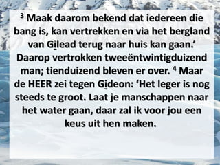 3 Maak daarom bekend dat iedereen die
bang is, kan vertrekken en via het bergland
van ​Gilead​ terug naar ​huis​ kan gaan.’
Daarop vertrokken tweeëntwintigduizend
man; tienduizend bleven er over. 4 Maar
de HEER zei tegen ​Gideon​: ‘Het ​leger​ is nog
steeds te groot. Laat je manschappen naar
het water gaan, daar zal ik voor jou een
keus uit hen maken.
 