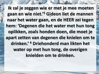 Ik zal je zeggen wie er met je mee moeten
gaan en wie niet.’5 ​Gideon​ liet de mannen
naar het water gaan, en de HEER zei tegen
hem: ‘Degenen die het water met hun tong
oplikken, zoals ​honden​ doen, die moet je
apart zetten van degenen die knielen om te
drinken.’ 6 Driehonderd man likten het
water op met hun tong, de overigen
knielden om te drinken.
 