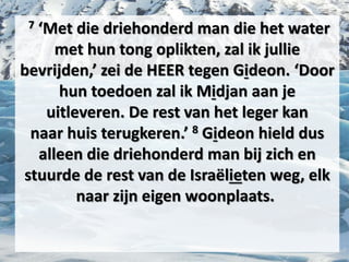 7 ‘Met die driehonderd man die het water
met hun tong oplikten, zal ik jullie
bevrijden,’ zei de HEER tegen ​Gideon​. ‘Door
hun toedoen zal ik Midjan aan je
uitleveren. De rest van het ​leger​ kan
naar ​huis​ terugkeren.’ 8 ​Gideon​ hield dus
alleen die driehonderd man bij zich en
stuurde de rest van de Israëlieten weg, elk
naar zijn eigen woonplaats.
 