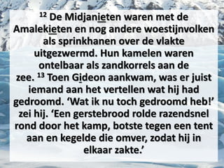 12 De Midjanieten waren met de
Amalekieten en nog andere woestijnvolken
als sprinkhanen over de vlakte
uitgezwermd. Hun ​kamelen​ waren
ontelbaar als zandkorrels aan de
zee. 13 Toen ​Gideon​ aankwam, was er juist
iemand aan het vertellen wat hij had
gedroomd. ‘Wat ik nu toch gedroomd heb!’
zei hij. ‘Een gerstebrood rolde razendsnel
rond door het kamp, botste tegen een ​tent​
aan en kegelde die omver, zodat hij in
elkaar zakte.’
 