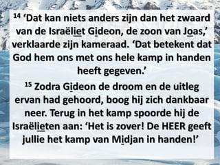 14 ‘Dat kan niets anders zijn dan het ​zwaard​
van de Israëliet ​Gideon​, de zoon van Joas,’
verklaarde zijn kameraad. ‘Dat betekent dat
God hem ons met ons hele kamp in handen
heeft gegeven.’
15 Zodra ​Gideon​ de ​droom​ en de uitleg
ervan had gehoord, boog hij zich dankbaar
neer. Terug in het kamp spoorde hij de
Israëlieten aan: ‘Het is zover! De HEER geeft
jullie het kamp van Midjan in handen!’
 