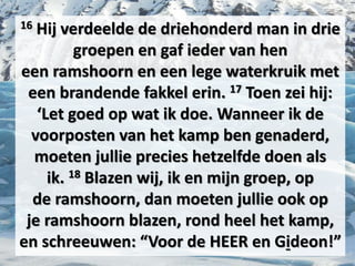 16 Hij verdeelde de driehonderd man in drie
groepen en gaf ieder van hen
een ​ramshoorn​ en een lege waterkruik met
een brandende fakkel erin. 17 Toen zei hij:
‘Let goed op wat ik doe. Wanneer ik de
voorposten van het kamp ben genaderd,
moeten jullie precies hetzelfde doen als
ik. 18 Blazen wij, ik en mijn groep, op
de ​ramshoorn​, dan moeten jullie ook op
je ​ramshoorn​ blazen, rond heel het kamp,
en schreeuwen: “Voor de HEER en ​Gideon​!”
 