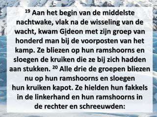 19 Aan het begin van de middelste
nachtwake, vlak na de wisseling van de
wacht, kwam ​Gideon​ met zijn groep van
honderd man bij de voorposten van het
kamp. Ze bliezen op hun ramshoorns en
sloegen de ​kruiken​ die ze bij zich hadden
aan stukken. 20 Alle drie de groepen bliezen
nu op hun ramshoorns en sloegen
hun ​kruiken​ kapot. Ze hielden hun fakkels
in de linkerhand en hun ramshoorns in
de ​rechter​ en schreeuwden:
 