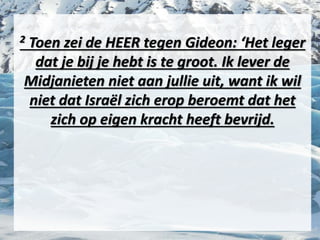 2 Toen zei de HEER tegen ​Gideon​: ‘Het ​leger​
dat je bij je hebt is te groot. Ik lever de
Midjanieten niet aan jullie uit, want ik wil
niet dat Israël zich erop beroemt dat het
zich op eigen kracht heeft bevrijd.
 