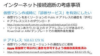 インターネット接続遮断の考慮事項
131
• 仮想マシンをおくリージョンの Public IP アドレスの通信を「許可」
• IP アドレスリストのダウンロード
https://www.microsoft.com/en-us/download/details.aspx?id=41653
• 1 リージョンあたり 20 以上の IP アドレスレンジがあるので、
PowerShell or ARM テンプレートでの規則作成を推奨
• 仮想マシン内の VM エージェントの通信などに使用
• Azure 基盤側で明示的に通信を許可するよう機能改善実施済み
• https://blogs.technet.microsoft.com/jpaztech/2016/04/01/about-168-63-129-16/
 