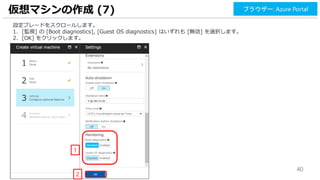 40
仮想マシンの作成 (7) ブラウザー: Azure Portal
設定ブレードをスクロールします。
1. [監視] の [Boot diagnostics], [Guest OS diagnostics] はいずれも [無効] を選択します。
2. [OK] をクリックします。
2
1
 