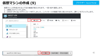 42
仮想マシンの作成 (9) ブラウザー: Azure Portal
仮想マシンが作成されると下記の画面が表示されます。一度 RDP 接続します。
1. [接続] をクリックします。
2. [WEST-VM.rdp のダウンロード終了しました。] メッセージが画面下部に表示されます。[開く] をクリックします。
1
2
 