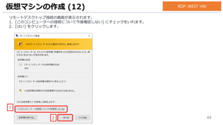 44
リモートデスクトップ接続の画面が表示されます。
1. [このコンピュータへの接続について今後確認しない] にチェックをいれます。
2. [はい] をクリックします。
仮想マシンの作成 (12)
1
2
RDP: WEST-VM
 