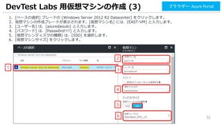 51
1. [ベースの選択] ブレードの [Windows Server 2012 R2 Datacenter] をクリックします。
2. 仮想マシンの作成ブレードが表示されます。[仮想マシン名] には、[EAST-VM] と入力します。
3. [ユーザー名] は、[azuredaisuki] と入力します。
4. [パスワード] は、[Passw0rd!!!!] と入力します。
5. [仮想マシンディスクの種類] は、[SSD] を選択します。
6. [仮想マシンサイズ] をクリックします。
DevTest Labs 用仮想マシンの作成 (3)
1
2
ブラウザー: Azure Portal
4
3
6
5
 