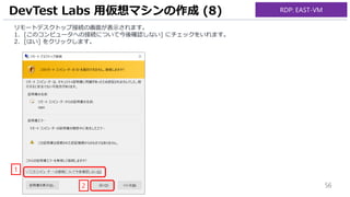 56
リモートデスクトップ接続の画面が表示されます。
1. [このコンピュータへの接続について今後確認しない] にチェックをいれます。
2. [はい] をクリックします。
DevTest Labs 用仮想マシンの作成 (8)
1
2
RDP: EAST-VM
 