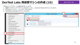 58
今回はファイアウォールの設定をOff にします。
1. 画面左下のウインドウアイコンを右クリックし、[Control Panel] をクリックします。
2. [firewall] と入力し、フィルターをかけます。
3. [Windows Firewall] をクリックします。
DevTest Labs 用仮想マシンの作成 (10)
1
2
3
RDP: EAST-VM
 