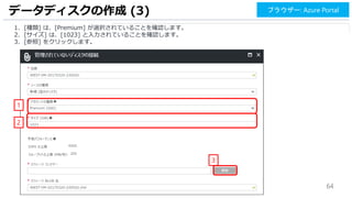 64
データディスクの作成 (3)
1
2
ブラウザー: Azure Portal
3
1. [種類] は、[Premium] が選択されていることを確認します。
2. [サイズ] は、[1023] と入力されていることを確認します。
3. [参照] をクリックします。
 