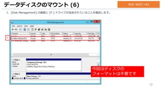 73
1. [Disk Management] の画面に [F:] ドライブが追加されていることを確認します。
データディスクのマウント (6)
1
RDP: WEST-VM
今回はディスクの
フォーマットは不要です
 