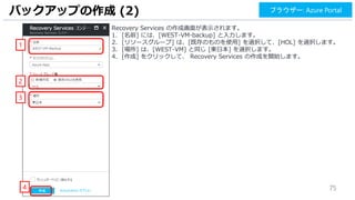 75
Recovery Services の作成画面が表示されます。
1. [名前] には、[WEST-VM-backup] と入力します。
2. [リソースグループ] は、[既存のものを使用] を選択して、[HOL] を選択します。
3. [場所] は、[WEST-VM] と同じ [東日本] を選択します。
4. [作成] をクリックして、 Recovery Services の作成を開始します。
バックアップの作成 (2)
1
2
4
ブラウザー: Azure Portal
3
 