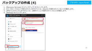 77
1. [Recovery Services] の [バックアップ] をクリックします。
2. [ワークロードはどこで実行されていますか?] には、[Azure] が選択されていることを確認します。
3. [何をバックアップしますか?] には、[仮想マシン] が選択されていることを確認します。
4. [Backup] をクリックします。
バックアップの作成 (4)
2
1
ブラウザー: Azure Portal
3
4
 