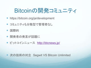 Bitcoinの開発コミュニティ
 https://bitcoin.org/ja/development
 コミュニティも分散型で管理者なし
 国際的
 開発者の発言が話題に
 ビットコインニュース http://btcnews.jp/
 次の技術の対立 Segwit VS Bitcoin Unlimited
 