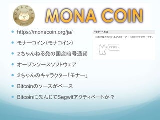 MONA COIN
 https://monacoin.org/ja/
 モナーコイン（モナコイン）
 ２ちゃんねる発の国産暗号通貨
 オープンソースソフトウェア
 ２ちゃんのキャラクター「モナー」
 Bitcoinのソースがベース
 Bitcoinに先んじてSegwitアクティベートか？
 