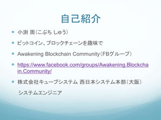 自己紹介
 小渕 周（こぶち しゅう）
 ビットコイン、ブロックチェーンを趣味で
 Awakening Blockchain Community（FBグループ）
 https://www.facebook.com/groups/Awakening.Blockcha
in.Community/
 株式会社キューブシステム 西日本システム本部（大阪）
システムエンジニア
 
