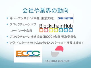 会社や業界の動向
 キューブシステム（本社：東京大崎）
 ブロックチェーンハブ
コーポレート会員
 ブロックチェーン推進協会（BCCC）会員 普及委員会
 さくらインターネットさんは発起メンバー（田中社長は理事）
 