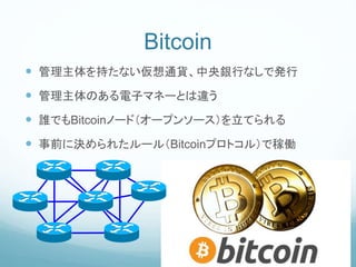 Bitcoin
 管理主体を持たない仮想通貨、中央銀行なしで発行
 管理主体のある電子マネーとは違う
 誰でもBitcoinノード（オープンソース）を立てられる
 事前に決められたルール（Bitcoinプロトコル）で稼働
 