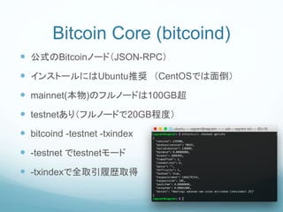 Bitcoin Core (bitcoind)
 公式のBitcoinノード（JSON-RPC）
 インストールにはUbuntu推奨 （CentOSでは面倒）
 mainnet(本物)のフルノードは100GB超
 testnetあり（フルノードで20GB程度）
 bitcoind -testnet -txindex
 -testnet でtestnetモード
 -txindexで全取引履歴取得
 