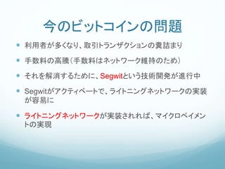 今のビットコインの問題
 利用者が多くなり、取引トランザクションの糞詰まり
 手数料の高騰（手数料はネットワーク維持のため）
 それを解消するために、Segwitという技術開発が進行中
 Segwitがアクティベートで、ライトニングネットワークの実装
が容易に
 ライトニングネットワークが実装されれば、マイクロペイメン
トの実現
 