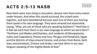 ACTS 2:5-13 NASB
Now there were Jews living in Jerusalem, devout men from every nation
under heaven. And when this sound occurred, the crowd came
together, and were bewildered because each one of them was hearing
them speak in his own language. They were amazed and astonished,
saying, "Why, are not all these who are speaking Galileans? "And how is
it that we each hear them in our own language to which we were born?
"Parthians and Medes and Elamites, and residents of Mesopotamia,
Judea and Cappadocia, Pontus and Asia, Phrygia and Pamphylia, Egypt
and the districts of Libya around Cyrene, and visitors from Rome, both
Jews and proselytes, Cretans and Arabs—we hear them in our own
tongues speaking of the mighty deeds of God.”
 