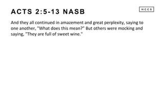 ACTS 2:5-13 NASB
And they all continued in amazement and great perplexity, saying to
one another, "What does this mean?” But others were mocking and
saying, "They are full of sweet wine."
 