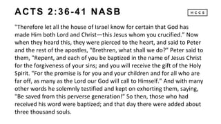 ACTS 2:36-41 NASB
"Therefore let all the house of Israel know for certain that God has
made Him both Lord and Christ—this Jesus whom you crucified.” Now
when they heard this, they were pierced to the heart, and said to Peter
and the rest of the apostles, "Brethren, what shall we do?” Peter said to
them, "Repent, and each of you be baptized in the name of Jesus Christ
for the forgiveness of your sins; and you will receive the gift of the Holy
Spirit. "For the promise is for you and your children and for all who are
far off, as many as the Lord our God will call to Himself.” And with many
other words he solemnly testified and kept on exhorting them, saying,
"Be saved from this perverse generation!” So then, those who had
received his word were baptized; and that day there were added about
three thousand souls.
 