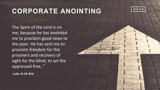 The Spirit of the Lord is on
me, because he has anointed
me to proclaim good news to
the poor. He has sent me to
proclaim freedom for the
prisoners and recovery of
sight for the blind, to set the
oppressed free,.”
CORPORATE ANOINTING
Luke 4:18 NIV
 