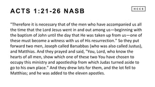ACTS 1:21-26 NASB
"Therefore it is necessary that of the men who have accompanied us all
the time that the Lord Jesus went in and out among us—beginning with
the baptism of John until the day that He was taken up from us—one of
these must become a witness with us of His resurrection.” So they put
forward two men, Joseph called Barsabbas (who was also called Justus),
and Matthias. And they prayed and said, "You, Lord, who know the
hearts of all men, show which one of these two You have chosen to
occupy this ministry and apostleship from which Judas turned aside to
go to his own place.” And they drew lots for them, and the lot fell to
Matthias; and he was added to the eleven apostles.
 