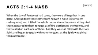 ACTS 2:1-4 NASB
When the day of Pentecost had come, they were all together in one
place. And suddenly there came from heaven a noise like a violent
rushing wind, and it filled the whole house where they were sitting. And
there appeared to them tongues as of fire distributing themselves, and
they rested on each one of them. And they were all filled with the Holy
Spirit and began to speak with other tongues, as the Spirit was giving
them utterance.
 