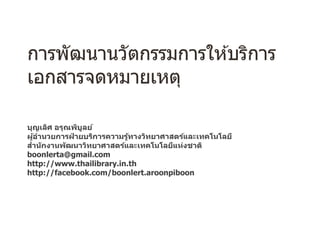 การพัฒนานวัตกรรมการให ้บริการ
เอกสารจดหมายเหตุ
บุญเลิศ อรุณพิบูลย์
ผู้อํานวยการฝ่ ายบริการความรู้ทางวิทยาศาสตร์และเทคโนโลยี
สํานักงานพัฒนาวิทยาศาสตร์และเทคโนโลยีแห่งชาติ
boonlerta@gmail.com
http://www.thailibrary.in.th
http://facebook.com/boonlert.aroonpiboon
 