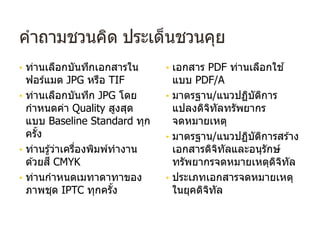 คําถามชวนคิด ประเด็นชวนคุย
• ท่านเลือกบันทึกเอกสารใน
ฟอร์แมต JPG หรือ TIF
• ท่านเลือกบันทึก JPG โดย
กําหนดค่า Quality สูงสุด
แบบ Baseline Standard ทุก
ครั้ง
• ท่านรู้ว่าเครื่องพิมพ์ทํางาน
ด ้วยสี CMYK
• ท่านกําหนดเมทาดาทาของ
ภาพชุด IPTC ทุกครั้ง
• เอกสาร PDF ท่านเลือกใช ้
แบบ PDF/A
• มาตรฐาน/แนวปฏิบัติการ
แปลงดิจิทัลทรัพยากร
จดหมายเหตุ
• มาตรฐาน/แนวปฏิบัติการสร ้าง
เอกสารดิจิทัลและอนุรักษ์
ทรัพยากรจดหมายเหตุดิจิทัล
• ประเภทเอกสารจดหมายเหตุ
ในยุคดิจิทัล
 