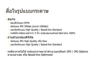 สื่อในรูปแบบกระดาษ
• สแกน
• ต ้องตั้งโหมด CMYK
• ฟอร์แมต JPG 300dpi (แนะนํา 600dpi)
• และบันทึกแบบ High Quality / Based-line Standard
• กรณีที่ภาพมีขนาดตํ่ากว่า 5 นิ้ว จะต ้องสแกนด ้วยค่าอัตราส่วน 300%
• ถ่ายด ้วยกล ้องดิจิทัล
• ฟอร์แมต JPG High Quality หรือ Raw
• และบันทึกแบบ High Quality / Based-line Standard
• กรณีนําภาพไปใช ้จะต ้องนําภาพมาทําสําเนาและปรับค่า DPI / JPG Options
ตามเหมาะสม หรือ Based-line Optimized
 