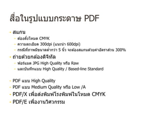 สื่อในรูปแบบกระดาษ PDF
• สแกน
• ต ้องตั้งโหมด CMYK
• ความละเอียด 300dpi (แนะนํา 600dpi)
• กรณีที่ภาพมีขนาดตํ่ากว่า 5 นิ้ว จะต ้องสแกนด ้วยค่าอัตราส่วน 300%
• ถ่ายด ้วยกล ้องดิจิทัล
• ฟอร์แมต JPG High Quality หรือ Raw
• และบันทึกแบบ High Quality / Based-line Standard
• PDF แบบ High Quality
• PDF แบบ Medium Quality หรือ Low /A
• PDF/X เพื่อส่งพิมพ์โรงพิมพ์ในโหมด CMYK
• PDF/E เพื่องานวิศวกรรม
 
