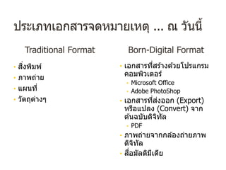 ประเภทเอกสารจดหมายเหตุ ... ณ วันนี้
Traditional Format
• สิ่งพิมพ์
• ภาพถ่าย
• แผนที่
• วัตถุต่างๆ
Born-Digital Format
• เอกสารที่สร ้างด ้วยโปรแกรม
คอมพิวเตอร์
• Microsoft Office
• Adobe PhotoShop
• เอกสารที่ส่งออก (Export)
หรือแปลง (Convert) จาก
ต ้นฉบับดิจิทัล
• PDF
• ภาพถ่ายจากกล ้องถ่ายภาพ
ดิจิทัล
• สื่อมัลติมีเดีย
 