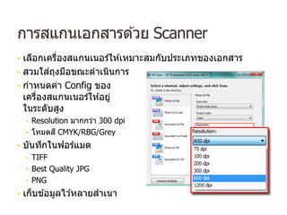 การสแกนเอกสารด ้วย Scanner
• เลือกเครื่องสแกนเนอร์ให ้เหมาะสมกับประเภทของเอกสาร
• สวมใส่ถุงมือขณะดําเนินการ
• กําหนดค่า Config ของ
เครื่องสแกนเนอร์ให ้อยู่
ในระดับสูง
• Resolution มากกว่า 300 dpi
• โหมดสี CMYK/RBG/Grey
• บันทึกในฟอร์แมต
• TIFF
• Best Quality JPG
• PNG
• เก็บข ้อมูลไว ้หลายสําเนา
 